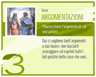 Terzo
    ARGOMENTAZIONI
    Chiarisci bene l'argomento di cui
    vuoi parlare

    Qui ci vogliono tanti argomenti
    a tuo favore: non lasciarti
    scoraggiare ed esprimi tutti i



3
    lati positivi della cosa che vuoi...
 