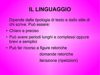 IL LINGUAGGIO
Dipende dalla tipologia di testo e dallo stile di
chi scrive. Può essere:
● Chiaro e preciso
● Può avere periodi lunghi e complessi oppure
brevi e semplici
● Può far ricorso a figure retoriche
domande retoriche
iterazione (ripetizioni)
 