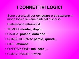 I CONNETTIVI LOGICI
Sono essenziali per collegare e strutturare in
modo logico le varie parti del discorso
Stabiliscono relazioni di
● TEMPO: mentre, dopo...
● CAUSA: poiché, dato che...
● CONSEGUENZA: perciò, quindi...
● FINE: affinché,..
● OPPOSIZIONE: ma, però,...
● CONCLUSIONE: infine...
 