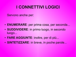 I CONNETTIVI LOGICI
Servono anche per:
● ENUMERARE: per prima cosa, per seconda...
● SUDDIVIDERE: in primo luogo, in secondo
luogo...
● FARE AGGIUNTE: inoltre, per di più...
● SINTETIZZARE: in breve, in poche parole...
 