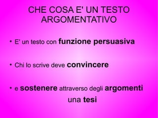 CHE COSA E' UN TESTO
ARGOMENTATIVO
●
E' un testo con funzione persuasiva
●
Chi lo scrive deve convincere
●
e sostenere attraverso degli argomenti
una tesi
 