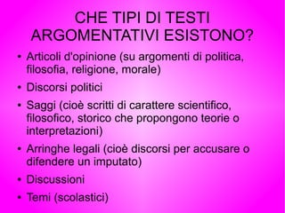 CHE TIPI DI TESTI
ARGOMENTATIVI ESISTONO?
● Articoli d'opinione (su argomenti di politica,
filosofia, religione, morale)
● Discorsi politici
● Saggi (cioè scritti di carattere scientifico,
filosofico, storico che propongono teorie o
interpretazioni)
● Arringhe legali (cioè discorsi per accusare o
difendere un imputato)
● Discussioni
● Temi (scolastici)
 