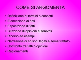 COME SI ARGOMENTA
● Definizione di termini o concetti
● Elencazione di dati
● Esposizione di fatti
● Citazione di opinioni autorevoli
● Ricorso ad esempi
● Narrazione di episodi legati al tema trattato
● Confronto tra fatti o opinioni
● Ragionamenti
 