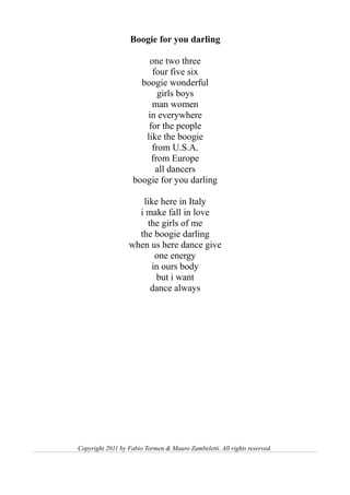 Boogie for you darling

                        one two three
                         four five six
                      boogie wonderful
                           girls boys
                         man women
                       in everywhere
                        for the people
                       like the boogie
                         from U.S.A.
                         from Europe
                          all dancers
                    boogie for you darling

                     like here in Italy
                    i make fall in love
                      the girls of me
                    the boogie darling
                  when us here dance give
                        one energy
                       in ours body
                         but i want
                       dance always




Copyright 2011 by Fabio Tormen & Mauro Zambeletti. All rights reserved.
 