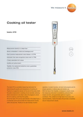 Measurement directly in a deep-fryer
Sensor embedded in metal and breakage-proof
Fast & precise measurement value display in %TPM
Automatic final value recognition (Auto-hold % TPM)
2 freely selectable limit values
Audible and optical alarm
TopSafe, the waterproof protective cover, guarantees
protection class IP65
Cooking oil tester
testo 270
%TPM
°C
The testo 270 is a portable measuring instrument for
determining the quality and temperature of cooking oil.
Thanks to a capacitive sensor at the end of the probe shaft,
the polar components in cooking oil are recorded, allowing
direct conclusions to be drawn about the degree to which
the oil is used up, and thus the quality.
Since the testo 270 can be used directly in the deep-fryer, it
is extremely quick and provides the measurement results
within 20 seconds. Thanks to its user-friendly 3-button
operation, its alarm function, its Auto-hold property and its
simple operation, it allows easy and reliable use.
With the help of the TopSafe, a transparent plastic cover,
the measuring instrument is excellently protected from
impact and dirt, and guarantees optimum hygienic
conditions. This, added to its high level of accuracy and
reproduceability, means the testo 270 provides completely
secure measurement results.
www.testo.in
We measure it.
testo-270-P01 17.04.2013 07:46 Seite 1
 