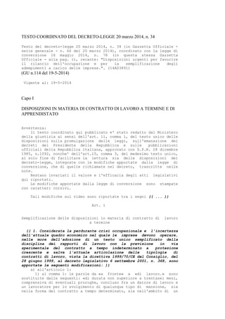 TESTO COORDINATO DEL DECRETO-LEGGE 20 marzo 2014, n. 34
Testo del decreto-legge 20 marzo 2014, n. 34 (in Gazzetta Ufficiale -
serie generale - n. 66 del 20 marzo 2014), coordinato con la legge di
conversione 16 maggio 2014, n. 78 (in questa stessa Gazzetta
Ufficiale - alla pag. 1), recante: "Disposizioni urgenti per favorire
il rilancio dell'occupazione e per la semplificazione degli
adempimenti a carico delle imprese.". (14A03891)
(GU n.114 del 19-5-2014)
Vigente al: 19-5-2014
Capo I
DISPOSIZIONI IN MATERIA DI CONTRATTO DI LAVORO A TERMINE E DI
APPRENDISTATO
Avvertenza:
Il testo coordinato qui pubblicato e' stato redatto dal Ministero
della giustizia ai sensi dell'art. 11, comma 1, del testo unico delle
disposizioni sulla promulgazione delle leggi, sull'emanazione dei
decreti del Presidente della Repubblica e sulle pubblicazioni
ufficiali della Repubblica italiana, approvato con D.P.R. 28 dicembre
1985, n.1092, nonche' dell'art.10, comma 3, del medesimo testo unico,
al solo fine di facilitare la lettura sia delle disposizioni del
decreto-legge, integrate con le modifiche apportate dalla legge di
conversione, che di quelle richiamate nel decreto, trascritte nelle
note.
Restano invariati il valore e l'efficacia degli atti legislativi
qui riportati.
Le modifiche apportate dalla legge di conversione sono stampate
con caratteri corsivi.
Tali modifiche sul video sono riportate tra i segni (( ... ))
Art. 1
Semplificazione delle disposizioni in materia di contratto di lavoro
a termine
(( 1. Considerata la perdurante crisi occupazionale e l'incertezza
dell'attuale quadro economico nel quale le imprese devono operare,
nelle more dell'adozione di un testo unico semplificato della
disciplina dei rapporti di lavoro con la previsione in via
sperimentale del contratto a tempo indeterminato a protezione
crescente e salva l'attuale articolazione delle tipologie di
contratti di lavoro, vista la direttiva 1999/70/CE del Consiglio, del
28 giugno 1999, al decreto legislativo 6 settembre 2001, n. 368, sono
apportate le seguenti modificazioni: ))
a) all'articolo 1:
1) al comma 1: le parole da «a fronte» a «di lavoro.» sono
sostituite dalle seguenti: «di durata non superiore a trentasei mesi,
comprensiva di eventuali proroghe, concluso fra un datore di lavoro e
un lavoratore per lo svolgimento di qualunque tipo di mansione, sia
nella forma del contratto a tempo determinato, sia nell'ambito di un
 