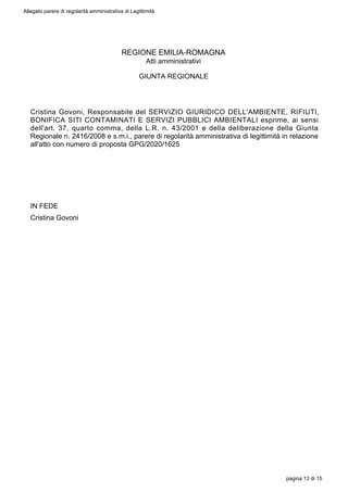 REGIONE EMILIA-ROMAGNA
Atti amministrativi
GIUNTA REGIONALE
Cristina Govoni, Responsabile del SERVIZIO GIURIDICO DELL'AMBIENTE, RIFIUTI,
BONIFICA SITI CONTAMINATI E SERVIZI PUBBLICI AMBIENTALI esprime, ai sensi
dell'art. 37, quarto comma, della L.R. n. 43/2001 e della deliberazione della Giunta
Regionale n. 2416/2008 e s.m.i., parere di regolarità amministrativa di legittimità in relazione
all'atto con numero di proposta GPG/2020/1625
IN FEDE
Cristina Govoni
Allegato parere di regolarità amministrativa di Legittimità
pagina 13 di 15
 