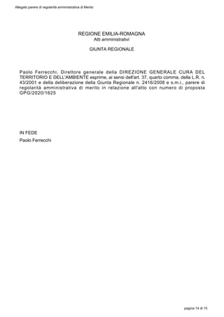 REGIONE EMILIA-ROMAGNA
Atti amministrativi
GIUNTA REGIONALE
Paolo Ferrecchi, Direttore generale della DIREZIONE GENERALE CURA DEL
TERRITORIO E DELL'AMBIENTE esprime, ai sensi dell'art. 37, quarto comma, della L.R. n.
43/2001 e della deliberazione della Giunta Regionale n. 2416/2008 e s.m.i., parere di
regolarità amministrativa di merito in relazione all'atto con numero di proposta
GPG/2020/1625
IN FEDE
Paolo Ferrecchi
Allegato parere di regolarità amministrativa di Merito
pagina 14 di 15
 