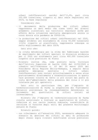 urbani indifferenziati residui dell’11,8%, pari circa
102.000 tonnellate, rispetto al dato reale registrato nel
2019, su base regionale;
Considerato che:
− il decremento della produzione dei rifiuti urbani
rappresenta un dato medio che tiene conto dei diversi
andamenti riscontrati sul territorio regionale anche per
effetto della situazione sanitaria emergenziale ancora in
corso dovuta alla pandemia da COVID-19;
− la produzione dei rifiuti urbani indifferenziati nel 2020,
seppur evidenzi uno scostamento di circa 93.000 tonnellate
(+12%) rispetto al pianificato, rappresenta comunque un
netto miglioramento del dato 2019;
Dato atto che:
− la citata metodologia per la stima del fabbisogno massimo
di smaltimento dei rifiuti speciali in discarica evidenzia
per il 2020 uno scostamento pari circa 400.000 tonnellate
rispetto alle previsioni di Piano;
− Rilevato inoltre che, come previsto nella Circolare
dell’Istituto Superiore di Sanità (ISS) del 12/03/2020 e
ribadito nell’Ordinanza n. 43 del 20 marzo 2020 del
Presidente della Regione Emilia-Romagna, a seguito della
predetta emergenza sanitaria i rifiuti urbani
indifferenziati sono inviati prioritariamente e senza alcun
pretrattamento direttamente a termovalorizzazione in quanto
tale processo risulta di fatto il più sicuro dal punto di
vista dell’abbattimento della presenza del virus e il più
tutelante per gli operatori;
Dato atto in particolare che, per l’impianto di
termovalorizzazione di Parma la sospensione del Trattamento
Meccanico preliminare ha conseguentemente determinato un
incremento dei quantitativi di rifiuti inviati ad
incenerimento;
Rilevato che l’impianto di termovalorizzazione di Parma
risulta autorizzato a trattare un quantitativo di rifiuti,
inferiore al suo carico termico nominale, suscettibile di
revisione in funzione degli esiti del presente monitoraggio
annuale di Piano;
Ritenuto quindi:
− con riferimento all’annualità 2020, necessario adeguare lo
scenario di gestione dei rifiuti ai dati di produzione
degli stessi sopra rilevati modificando alcune previsioni
pagina 3 di 15
 