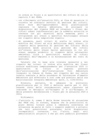 in ordine ai flussi e ai quantitativi dei rifiuti di cui al
capitolo 9 del PRGR;
− con riferimento all’annualità 2021, al fine di garantire il
corretto ed ordinario servizio di gestione dei rifiuti,
nelle more dell’aggiornamento della pianificazione
regionale in materia ambientale, di prorogare le
disposizioni del vigente PRGR ed integrare i flussi dei
rifiuti urbani indifferenziati per la suddetta annualità in
coerenza con gli obiettivi dalla medesima posti e
sottoponendo gli stessi a specifico monitoraggio annuale
nel rispetto delle tempistiche vigenti;
− di assumere, quali criteri di scelta in ordine alla
modifica dei flussi ed alla definizione degli stessi, il
rispetto della gerarchia di gestione dei rifiuti; della
prossimità dando priorità alla gestione dei rifiuti
all’interno dello stesso bacino gestionale in cui gli
stessi vengono prodotti; il rispetto delle valutazioni
ambientali circa i quantitativi massimi di rifiuti
trattabili dall’impianto e la minimizzazione dei costi di
gestione;
Valutato che in base alle rilevate necessità e nel
rispetto dei criteri in ordine alla modifica dei flussi
occorre modificare temporaneamente per l’annualità 2020 il
quantitativo di rifiuti in ingresso previsto
dall’autorizzazione dell’installazione Polo Ambientale
Integrato in Comune di Parma, nel rispetto del suo carico
termico nominale e della procedura di Valutazione d’impatto
Ambientale già effettuata e così come già previsto dalla sua
Autorizzazione Integrata Ambientale (prot. n. 1106/2016);
Ritenuto, pertanto, di adeguare le previsioni
pianificatorie per il 2020 e definire quelle per il 2021
tenendo conto delle considerazioni sopra riportate ed
indicando in dettaglio all’Allegato 2) e all’Allegato 3)
della presente deliberazione i flussi per le annualità 2020 e
2021;
Richiamato:
− l’articolo 6, comma 2 delle Norme tecniche di attuazione
del PRGR che, in sintesi, dispone che le prescrizioni di
piano devono trovare piena e immediata osservanza ed
attuazione da parte di tutti i soggetti pubblici e privati;
che tali prescrizioni prevalgono sulle disposizioni
incompatibili contenute, tra l’altro, negli atti
amministrativi attuativi e che gli enti pubblici provvedono
pagina 4 di 15
 
