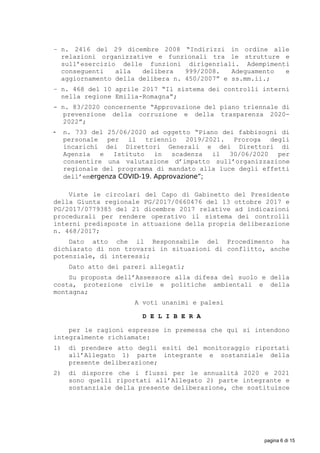 − n. 2416 del 29 dicembre 2008 “Indirizzi in ordine alle
relazioni organizzative e funzionali tra le strutture e
sull’esercizio delle funzioni dirigenziali. Adempimenti
conseguenti alla delibera 999/2008. Adeguamento e
aggiornamento della delibera n. 450/2007” e ss.mm.ii.;
− n. 468 del 10 aprile 2017 “Il sistema dei controlli interni
nella regione Emilia-Romagna”;
- n. 83/2020 concernente “Approvazione del piano triennale di
prevenzione della corruzione e della trasparenza 2020-
2022”;
 n. 733 del 25/06/2020 ad oggetto “Piano dei fabbisogni di
personale per il triennio 2019/2021. Proroga degli
incarichi dei Direttori Generali e dei Direttori di
Agenzia e Istituto in scadenza il 30/06/2020 per
consentire una valutazione d’impatto sull’organizzazione
regionale del programma di mandato alla luce degli effetti
dell’emergenza COVID-19. Approvazione”;
Viste le circolari del Capo di Gabinetto del Presidente
della Giunta regionale PG/2017/0660476 del 13 ottobre 2017 e
PG/2017/0779385 del 21 dicembre 2017 relative ad indicazioni
procedurali per rendere operativo il sistema dei controlli
interni predisposte in attuazione della propria deliberazione
n. 468/2017;
Dato atto che il Responsabile del Procedimento ha
dichiarato di non trovarsi in situazioni di conflitto, anche
potenziale, di interessi;
Dato atto dei pareri allegati;
Su proposta dell’Assessore alla difesa del suolo e della
costa, protezione civile e politiche ambientali e della
montagna;
A voti unanimi e palesi
D E L I B E R A
per le ragioni espresse in premessa che qui si intendono
integralmente richiamate:
1) di prendere atto degli esiti del monitoraggio riportati
all’Allegato 1) parte integrante e sostanziale della
presente deliberazione;
2) di disporre che i flussi per le annualità 2020 e 2021
sono quelli riportati all’Allegato 2) parte integrante e
sostanziale della presente deliberazione, che sostituisce
pagina 6 di 15
 