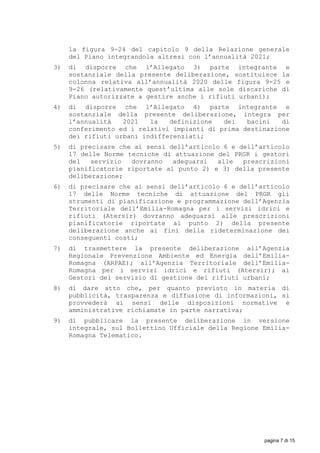 la figura 9-24 del capitolo 9 della Relazione generale
del Piano integrandola altresì con l’annualità 2021;
3) di disporre che l’Allegato 3) parte integrante e
sostanziale della presente deliberazione, sostituisce la
colonna relativa all’annualità 2020 delle figura 9-25 e
9-26 (relativamente quest’ultima alle sole discariche di
Piano autorizzate a gestire anche i rifiuti urbani);
4) di disporre che l’Allegato 4) parte integrante e
sostanziale della presente deliberazione, integra per
l’annualità 2021 la definizione dei bacini di
conferimento ed i relativi impianti di prima destinazione
dei rifiuti urbani indifferenziati;
5) di precisare che ai sensi dell’articolo 6 e dell’articolo
17 delle Norme tecniche di attuazione del PRGR i gestori
del servizio dovranno adeguarsi alle prescrizioni
pianificatorie riportate al punto 2) e 3) della presente
deliberazione;
6) di precisare che ai sensi dell’articolo 6 e dell’articolo
17 delle Norme tecniche di attuazione del PRGR gli
strumenti di pianificazione e programmazione dell’Agenzia
Territoriale dell’Emilia-Romagna per i servizi idrici e
rifiuti (Atersir) dovranno adeguarsi alle prescrizioni
pianificatorie riportate al punto 2) della presente
deliberazione anche ai fini della rideterminazione dei
conseguenti costi;
7) di trasmettere la presente deliberazione all’Agenzia
Regionale Prevenzione Ambiente ed Energia dell’Emilia-
Romagna (ARPAE); all’Agenzia Territoriale dell’Emilia-
Romagna per i servizi idrici e rifiuti (Atersir); ai
Gestori del servizio di gestione dei rifiuti urbani;
8) di dare atto che, per quanto previsto in materia di
pubblicità, trasparenza e diffusione di informazioni, si
provvederà ai sensi delle disposizioni normative e
amministrative richiamate in parte narrativa;
9) di pubblicare la presente deliberazione in versione
integrale, sul Bollettino Ufficiale della Regione Emilia-
Romagna Telematico.
pagina 7 di 15
 