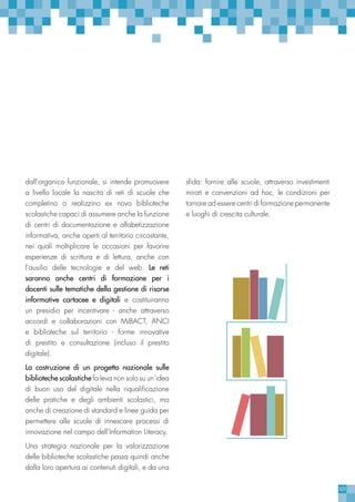 101
dall’organico funzionale, si intende promuovere
a livello locale la nascita di reti di scuole che
completino o realizzino ex novo biblioteche
scolastiche capaci di assumere anche la funzione
di centri di documentazione e alfabetizzazione
informativa, anche aperti al territorio circostante,
nei quali moltiplicare le occasioni per favorire
esperienze di scrittura e di lettura, anche con
l’ausilio delle tecnologie e del web. Le reti
saranno anche centri di formazione per i
docenti sulle tematiche della gestione di risorse
informative cartacee e digitali e costituiranno
un presidio per incentivare - anche attraverso
accordi e collaborazioni con MiBACT, ANCI
e biblioteche sul territorio - forme innovative
di prestito e consultazione (incluso il prestito
digitale).
La costruzione di un progetto nazionale sulle
biblioteche scolastiche fa leva non solo su un’idea
di buon uso del digitale nella riqualificazione
delle pratiche e degli ambienti scolastici, ma
anche di creazione di standard e linee guida per
permettere alle scuole di innescare processi di
innovazione nel campo dell’Information Literacy.
Una strategia nazionale per la valorizzazione
delle biblioteche scolastiche passa quindi anche
dalla loro apertura ai contenuti digitali, e da una
sfida: fornire alle scuole, attraverso investimenti
mirati e convenzioni ad hoc, le condizioni per
tornare ad essere centri di formazione permanente
e luoghi di crescita culturale.
 