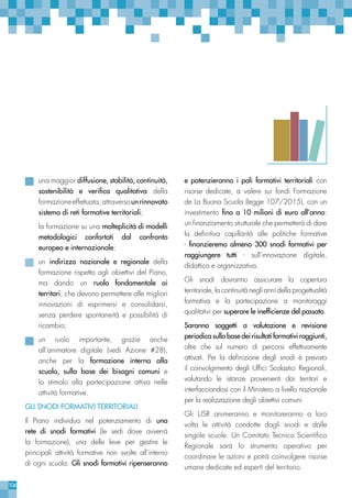 106
una maggior diffusione, stabilità, continuità,
sostenibilità e verifica qualitativa della
formazioneeffettuata,attraversounrinnovato
sistema di reti formative territoriali;
la formazione su una molteplicità di modelli
metodologici confortati dal confronto
europeo e internazionale;
un indirizzo nazionale e regionale della
formazione rispetto agli obiettivi del Piano,
ma dando un ruolo fondamentale ai
territori, che devono permettere alle migliori
innovazioni di esprimersi e consolidarsi,
senza perdere spontaneità e possibilità di
ricambio;
un ruolo importante, grazie anche
all’animatore digitale (vedi Azione #28),
anche per la formazione interna alla
scuola, sulla base dei bisogni comuni e
lo stimolo alla partecipazione attiva nelle
attività formative.
GLI SNODI FORMATIVI TERRITORIALI
Il Piano individua nel potenziamento di una
rete di snodi formativi (le sedi dove avverrà
la formazione), una delle leve per gestire le
principali attività formative non svolte all’interno
di ogni scuola. Gli snodi formativi ripenseranno
e potenzieranno i poli formativi territoriali con
risorse dedicate, a valere sui fondi Formazione
de La Buona Scuola (legge 107/2015), con un
investimento fino a 10 milioni di euro all’anno:
un finanziamento strutturale che permetterà di dare
la definitiva capillarità alle politiche formative
- finanzieremo almeno 300 snodi formativi per
raggiungere tutti - sull’innovazione digitale,
didattica e organizzativa.
Gli snodi dovranno assicurare la copertura
territoriale, la continuità negli anni della progettualità
formativa e la partecipazione a monitoraggi
qualitativi per superare le inefficienze del passato.
Saranno soggetti a valutazione e revisione
periodica sulla base dei risultati formativi raggiunti,
oltre che sul numero di percorsi effettivamente
attivati. Per la definizione degli snodi è previsto
il coinvolgimento degli Uffici Scolastici Regionali,
valutando le istanze provenienti dai territori e
interfacciandosi con il Ministero a livello nazionale
per la realizzazione degli obiettivi comuni.
Gli USR animeranno e monitoreranno a loro
volta le attività condotte dagli snodi e dalle
singole scuole. Un Comitato Tecnico Scientifico
Regionale sarà lo strumento operativo per
coordinare le azioni e potrà coinvolgere risorse
umane dedicate ed esperti del territorio.
 