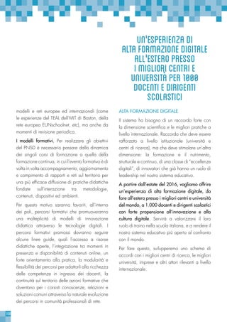 108
modelli e reti europee ed internazionali (come
le esperienze del TEAL dell’MIT di Boston, della
rete europea EUNschoolnet, etc), ma anche da
momenti di revisione periodica.
I modelli formativi. Per realizzare gli obiettivi
del PNSD è necessario passare dalla dinamica
dei singoli corsi di formazione a quella della
formazione continua, in cui l’evento formativo è di
volta in volta accompagnamento, aggiornamento
e compimento di rapporti e reti sul territorio per
una più efficace diffusione di pratiche didattiche
fondate sull’interazione tra metodologie,
contenuti, dispositivi ed ambienti.
Per questo motivo saranno favoriti, all’interno
dei poli, percorsi formativi che promuoveranno
una molteplicità di modelli di innovazione
didattica attraverso le tecnologie digitali. I
percorsi formativi promossi dovranno seguire
alcune linee guide, quali l’accesso a risorse
didattiche aperte, l’integrazione tra momenti in
presenza e disponibilità di contenuti online, un
forte orientamento alla pratica, la modularità e
flessibilità dei percorsi per adattarli alla ricchezza
delle competenze in ingresso dei docenti, la
continuità sul territorio delle azioni formative che
diventano per i corsisti conoscenze, relazioni e
soluzioni comuni attraverso la naturale evoluzione
dei percorsi in comunità professionali di rete.
ALTA FORMAZIONE DIGITALE
Il sistema ha bisogno di un raccordo forte con
la dimensione scientifica e le migliori pratiche a
livello internazionale. Raccordo che deve essere
rafforzato a livello istituzionale (università e
centri di ricerca), ma che deve stimolare un’altra
dimensione: la formazione e il nutrimento,
strutturale e continuo, di una classe di “eccellenze
digitali”, di innovatori che già hanno un ruolo di
leadership nel nostro sistema educativo.
A partire dall’estate del 2016, vogliamo offrire
un’esperienza di alta formazione digitale, da
fare all’estero presso i migliori centri e università
del mondo, a 1.000 docenti e dirigenti scolastici
con forte propensione all’innovazione e alla
cultura digitale. Servirà a valorizzare il loro
ruolo di traino nella scuola italiana, e a rendere il
nostro sistema educativo più aperto al confronto
con il mondo.
Per fare questo, svilupperemo uno schema di
accordi con i migliori centri di ricerca, le migliori
università, imprese e altri attori rilevanti a livello
internazionale.
un'esperienzadi
altaformazionedigitale
all'esteropresso
imiglioricentrie
universitàper1000
docentiedirigenti
scolastici
 