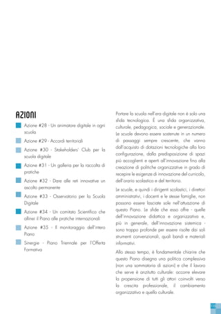 115
azioni
Azione #28 - Un animatore digitale in ogni
scuola
Azione #29 - Accordi territoriali
Azione #30 - Stakeholders’ Club per la
scuola digitale
Azione #31 - Un galleria per la raccolta di
pratiche
Azione #32 - Dare alle reti innovative un
ascolto permanente
Azione #33 - Osservatorio per la Scuola
Digitale
Azione #34 - Un comitato Scientifico che
allinei il Piano alle pratiche internazionali
Azione #35 - Il monitoraggio dell’intero
Piano
Sinergie - Piano Triennale per l’Offerta
Formativa
Portare la scuola nell’era digitale non è solo una
sfida tecnologica. È una sfida organizzativa,
culturale, pedagogica, sociale e generazionale.
Le scuole devono essere sostenute in un numero
di passaggi sempre crescente, che vanno
dall’acquisto di dotazioni tecnologiche alla loro
configurazione, dalla predisposizione di spazi
più accoglienti e aperti all’innovazione fino alla
creazione di politiche organizzative in grado di
recepire le esigenze di innovazione del curricolo,
dell’orario scolastico e del territorio.
Le scuole, e quindi i dirigenti scolastici, i direttori
amministrativi, i docenti e le stesse famiglie, non
possono essere lasciate sole nell’attuazione di
questo Piano. Le sfide che esso offre - quelle
dell’innovazione didattica e organizzativa e,
più in generale, dell’innovazione sistemica -
sono troppo profonde per essere risolte dai soli
strumenti convenzionali, quali bandi e materiali
informativi.
Allo stesso tempo, è fondamentale chiarire che
questo Piano disegna una politica complessiva
(non una sommatoria di azioni) e che il lavoro
che serve è anzitutto culturale: occorre elevare
la propensione di tutti gli attori coinvolti verso
la crescita professionale, il cambiamento
organizzativo e quello culturale.
 