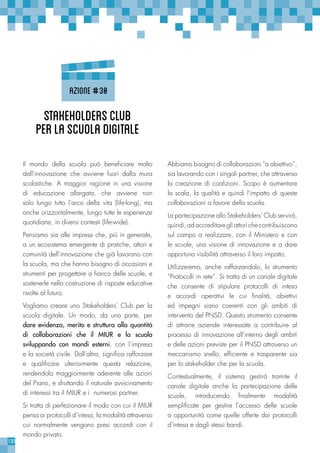 120
Il mondo della scuola può beneficiare molto
dall’innovazione che avviene fuori dalla mura
scolastiche. A maggior ragione in una visione
di educazione allargata, che avviene non
solo lungo tutto l’arco della vita (life-long), ma
anche orizzontalmente, lungo tutte le esperienze
quotidiane, in diversi contesti (life-wide).
Pensiamo sia alle imprese che, più in generale,
a un ecosistema emergente di pratiche, attori e
comunità dell’innovazione che già lavorano con
la scuola, ma che hanno bisogno di occasioni e
strumenti per progettare a fianco delle scuole, e
sostenerle nella costruzione di risposte educative
rivolte al futuro.
Vogliamo creare uno Stakeholders’ Club per la
scuola digitale. Un modo, da una parte, per
dare evidenza, merito e struttura alla quantità
di collaborazioni che il MIUR e la scuola
sviluppando con mondi esterni, con l’impresa
e la società civile. Dall’altra, significa rafforzare
e qualificare ulteriormente questa relazione,
rendendola maggiormente aderente alle azioni
del Piano, e sfruttando il naturale avvicinamento
di interessi tra il MIUR e i numerosi partner.
Si tratta di perfezionare il modo con cui il MIUR
pensa ai protocolli d’intesa, la modalità attraverso
cui normalmente vengono presi accordi con il
mondo privato.
Abbiamo bisogno di collaborazioni “a obiettivo”,
sia lavorando con i singoli partner, che attraverso
la creazione di coalizioni. Scopo è aumentare
la scala, la qualità e quindi l’impatto di queste
collaborazioni a favore della scuola.
La partecipazione allo Stakeholders’ Club servirà,
quindi, ad accreditare gli attori che contribuiscono
sul campo a realizzare, con il Ministero e con
le scuole, una visione di innovazione e a dare
opportuna visibilità attraverso il loro impatto.
Utilizzeremo, anche rafforzandolo, lo strumento
“Protocolli in rete”. Si tratta di un canale digitale
che consente di stipulare protocolli di intesa
e accordi operativi le cui finalità, obiettivi
ed impegni siano coerenti con gli ambiti di
intervento del PNSD. Questo strumento consente
di attrarre aziende interessate a contribuire al
processo di innovazione all’interno degli ambiti
e delle azioni previste per il PNSD attraverso un
meccanismo snello, efficiente e trasparente sia
per lo stakeholder che per la scuola.
Contestualmente, il sistema gestirà tramite il
canale digitale anche la partecipazione delle
scuole, introducendo finalmente modalità
semplificate per gestire l’accesso delle scuole
a opportunità come quelle offerte dai protocolli
d’intesa e dagli stessi bandi.
Stakeholders’Club
perlascuoladigitale
azione#30
 