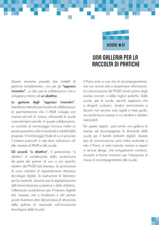 121
Questo strumento prevede due modelli di
gestione complementari, uno per gli “approcci
innovativi”, un altro per le collaborazioni che si
sviluppano intorno ad un obiettivo.
La gestione degli “approcci innovativi”.
Intendiamointensificareilnumerodicollaborazioni
di sperimentazione che il MIUR sviluppa con
imprese ed enti di ricerca, utilizzando le scuole
come test bed naturale. In queste collaborazioni,
un comitato di monitoraggio fornisce inoltre un
parere preventivo sulla innovatività e validità della
proposta. Il monitoraggio finale di cui è provvisto
il sistema protocolli in rete darà indicazioni utili
alle imprese al MIUR e alle scuole.
Gli accordi “a obiettivo”. Il partenariato “a
obiettivi” è caratterizzato dalla condivisione
da parte dei partner di uno o più specifici
obiettivi del PNSD (ad esempio, la promozione
di nuovi ambienti di apprendimento attraverso
tecnologie digitali, la costruzione di laboratori
per la creatività, soluzioni per la digitalizzazione
dell’amministrazione scolastica o della didattica,
l’alternanza scuola-lavoro per ll’impresa digitale
etc). Imprese, enti o fondazioni e altri partner
privati diventano attori del processo di attuazione
della politica di nazionale sull’innovazione
tecnologica della Scuola.
Il Piano avrà un suo sito di accompagnamento,
che non servirà solo a disseminare informazioni.
La comunicazione del PNSD dovrà partire dagli
esempi concreti, e dalle migliori pratiche. Dalle
scuole, per le scuole, perchè sappiamo che
a dirigenti scolastici, direttori amministrativi e
docenti non servono solo regole e linee guida,
ma anche buoni esempi a cui tendere e obiettivi
realizzabili.
Per queste ragioni, sarà anche una galleria di
esempi ad accompagnare le domande delle
scuole per il bando ambienti digitali. Questo
tipo di comunicazione sarà inoltre strutturale a
tutto il Piano, e sarà costruita insieme a esperti
in service design, che svilupperanno contenuti,
strumenti e format innovativi per l’attuazione di
misure di accompagnamento alle scuole.
Unagalleriaperla
raccoltadipratiche
azione#31
 
