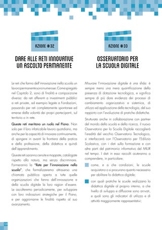 122
Le reti che fanno dell’innovazione nella scuola un
lavoropermanentesononumerose.Comespiegato
nel Capitolo 2, sono di finalità e composizione
diversa: da reti afferenti a investimenti pubblici
a reti private, ad esempio legate a Fondazioni,
passando per reti completamente spontanee ed
emerse dalla volontà dei propri partecipanti, sul
territorio o in rete.
Queste reti meritano un ruolo nel Piano. Non
solo per il loro infaticabile lavoro quotidiano, ma
anche per la capacità di innovare continuamente,
di spingere in avanti la frontiera della pratica
e della professione, della didattica e quindi
dell’apprendimento.
Queste reti saranno censite e mappate, catalogate
rispetto alla natura, ma senza discriminare.
Formeranno la “Rete per l’innovazione nella
scuola”, che formalizzeremo attraverso una
chiamata pubblica aperta a tutte quelle
organizzazioni che fanno dell’innovazione e
della scuola digitale la loro ragion d’essere.
Le ascolteremo periodicamente, per sviluppare
con loro indicazioni strategiche per il Piano,
e per aggiornarne le finalità rispetto al suo
avanzamento.
Misurare l’innovazione digitale è una sfida: è
sempre meno una mera quantificazione della
presenza di dotazione tecnologica, e significa
sempre di più dare evidenza dei processi di
cambiamento organizzativo e sistemica, di
utilizzo ed applicazione della tecnologia, del suo
rapporto con l’evoluzione di pratiche didattiche.
Strutturato anche in collaborazione con partner
del mondo della scuola e della ricerca, il nuovo
Osservatorio per la Scuola Digitale raccoglierà
l’eredità del vecchio Osservatorio Tecnologico,
si interfaccerà con l’Osservatorio per l’Edilizia
Scolastica, con i dati sulla formazione e con
altre parti del patrimonio informativo del MIUR
nel tempo. I dati in esso raccolti aiuteranno a
comprendere, in particolare:
come, e a che condizioni, le scuole
acquistano o si procurano quanto necessario
per abilitare la didattica digitale;
con quali pratiche le scuole realizzano la
didattica digitale al proprio interno, a che
livello di sviluppo e diffusione sono arrivati,
e quali sono gli indicatori di utilizzo e di
attività maggiormente rappresentativi;
Darealleretiinnovative
unascoltopermanente
Osservatorioper
laScuolaDigitale
azione#32 azione#33
 