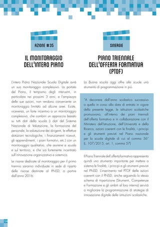 124
L’intero Piano Nazionale Scuola Digitale avrà
un suo monitoraggio complessivo. La portata
del Piano, il tempismo degli interventi, in
particolare nei prossimi 3 anni, e l’ampiezza
delle sue azioni, non rendono conveniente un
monitoraggio limitato ad alcune aree. Esiste,
viceversa, un forte incentivo a un monitoraggio
complessivo, che combini un approccio basato
su tutti dati della scuola (i dati del Sistema
Nazionale di Valutazione, la formazione del
personale, la valutazione dei dirigenti, le effettive
dotazioni tecnologiche, i finanziamenti ricevuti,
gli apprendimenti, i piani formativi, etc.) con un
monitoraggio qualitativo, che avviene a scuola
e sul territorio, e che sia fortemente incentrato
sull’innovazione organizzativa e sistemica.
Le risorse dedicate al monitoraggio per il primo
triennio saranno individuate in sede di riparto
delle risorse destinate al PNSD, a partire
dall’anno 2016.
La Buona scuola oggi offre alle scuole uno
strumento di programmazione in più.
“A decorrere dall’anno scolastico successivo
a quello in corso alla data di entrata in vigore
della presente legge, le istituzioni scolastiche
promuovono, all’interno dei piani triennali
dell’offerta formativa e in collaborazione con il
Ministero dell’Istruzione, dell’Università e della
Ricerca, azioni coerenti con le finalità, i principi
e gli strumenti previsti nel Piano nazionale
per la scuola digitale di cui al comma 56”
(L. 107/2015, art. 1, comma 57)
IlPianoTriennaledell’offertaformativarappresenta
quindi uno strumento importante per mettere a
sistema le finalità, i principi e gli strumenti previsti
nel PNSD. L’inserimento nel PTOF delle azioni
coerenti con il PNSD, anche seguendo lo stesso
schema di tripartizione (Strumenti, Competenze
e Formazione e gli ambiti al loro interno) servirà
a migliorare la programmazione di strategie di
innovazione digitale delle istituzioni scolastiche.
IlMonitoraggio
dell’'interoPiano
PianoTriennale
dell’'OffertaFormativa
(PTOF)
azione#35 sinergie
 