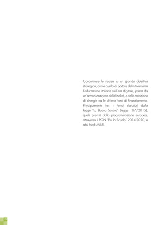 128
Concentrare le risorse su un grande obiettivo
strategico, come quello di portare definitivamente
l’educazione italiana nell’era digitale, passa da
un’armonizzazionedellefinalità,edallacreazione
di sinergie tra le diverse fonti di finanziamento.
Principalmente tre: i Fondi stanziati dalla
legge “La Buona Scuola” (legge 107/2015),
quelli previsti dalla programmazione europea,
attraverso il PON “Per la Scuola” 2014-2020, e
altri fondi MIUR.
 