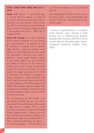 14
COSA È STATO FATTO NEGLI ANNI 2013 E
2014?
Azione wi-fi L’articolo 11 del decreto-legge
n. 104 del 2013 ha stanziato 15 milioni di
euro per la connettività wireless nelle scuole. In
particolare, sono stati stanziati 5 milioni di euro
per il 2013 e 10 milioni di euro per il 2014 che
hanno consentito di finanziare complessivamente
1.554 progetti (avviso Miur n. 2800 del 12
novembre 2013).
Azione Poli Formativi Sono state individuate
alcune istituzioni scolastiche (c.d. Poli formativi)
per l’organizzazione e la gestione di corsi
di formazione sul digitale rivolti ai docenti.
Nello specifico, a seguito di apposito avviso
pubblico le scuole interessate (sia come singole
che organizzate in rete) sono state invitate a
presentare i propri progetti formativi, rispetto
ai quali quelli migliori sono stati selezionati
per svolgere il ruolo di c.d. Poli formativi e,
pertanto, hanno avuto il compito di organizzare
e gestire la formazione dei docenti così come
descritta nel progetto selezionato. Per le attività
di formazione i Poli formativi si avvalgono di
docenti competenti in materia individuati sulla
base di elenchi provinciali (selezione del 2013)
o regionali (selezione del 2014) predisposti dai
rispettivi Uffici scolastici regionali a seguito della
presentazione di candidature volontarie da parte
di docenti interessati. Si tratta, infatti, di un’attività
di formazione tra pari.
Per il funzionamento dei poli formativi, sono
stati stanziati 600.000 euro per l’anno 2013
(decreto del Ministro dell’istruzione, dell’università
e della ricerca 11 ottobre 2013, n. 821)
che hanno consentito la creazione di 38 poli
formativi interprovinciali e 1 milione di euro per
l’anno 2014 (decreto del Ministro dell’istruzione,
dell’università e della ricerca 2 ottobre 2014, n,
762, in attuazione dell’articolo 16, comma 1,
lett. f) del decreto-legge n. 104 del 2013), che
ha consentito la costituzione di 18 poli formativi
regionali.
Sono state registrate 25.056 richieste da parte
di docenti, mentre, si sono autocandidati quali
formatori 2.473 tutor, scelti tra docenti di ogni
ordine e grado.
Il processo di digitalizzazione si è sviluppato
anche attraverso risorse stanziate a livello
europeo con la Programmazione operativa
nazionale (PON Istruzione) 2007-2013 che ha
coinvolto tuttavia le sole quattro regioni obiettivo
convergenza (Campania, Calabria, Sicilia,
Puglia).
 