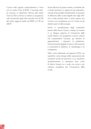 20
Il primo dato appare sostanzialmente in linea
con la media Ocse (2,85%). Il secondo dato,
al contrario, è nettamente inferiore alla media
Ocse (5,5%) e continua a rivelare un progressivo
calo nel periodo degli ultimi quindici anni (4,2%
del valore aggiunto totale nel 2000, 4,13% nel
2007).
Anche alla luce di questo contesto, è evidente che
si rende necessario un approccio più sistematico,
a fronte di due problemi fondamentali: un processo
di diffusione della scuola digitale che negli ultimi
anni è stato piuttosto lento, e azioni spesso non
incisive e non complessive, pur se in linea con gli
obiettivi posti a livello europeo.
Anche in considerazione degli investimenti
previsti dalla Buona Scuola, è tempo di investire
in un disegno organico di innovazione delle
scuole italiane, con programmi e azioni coerenti
che comprendano l’accesso, gli ambienti di
apprendimento, i dispositivi, le piattaforme,
l’amministrazionedigitale,laricerca,laformazione
e ovviamente la didattica, la metodologia e le
competenze.
Infatti, come sottolineato nel rapporto OCSE, ma
soprattutto come emerge dalla osservazione dei
mutamenti sociali ed economici a cui assistiamo
quotidianamente, è necessario tener conto
di ulteriori bisogni se si vuole una nuova e più
realistica prospettiva per l’innovazione della
scuola.
 