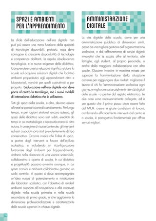 28
La vita digitale della scuola, come per una
amministrazione pubblica di dimensioni simili,
passadaunamiglioregestionedell’organizzazione
scolastica, e dal rafforzamento di servizi digitali
innovativi che la scuola offre al territorio, alle
famiglie, agli studenti, al proprio personale, o
anche dalla maggiore collaborazione con altre
scuole. Occorre investire in maniera mirata per
superare la frammentazione della situazione
corrente per raggiungere due risultati: migliorare il
lavoro di chi fa l’amministrazione scolastica ogni
giorno,emiglioraresostanzialmenteiservizidigitali
delle scuole - a partire dal registro elettronico. Le
due cose sono necessariamente collegate, ed è
per questo che il primo passo deve essere fatto
dal MIUR: creare le giuste condizioni di lavoro,
combinando efficacemente interventi dal centro e
a scuola, è prerogativa fondamentale per offrire
servizi migliori.
AMMINISTRAZIONE
DIGITALE
SPAZIEAMBIENTI
PERL’'APPRENDIMENTO
La sfida dell’educazione nell’era digitale non
può più essere una mera funzione della quantità
di tecnologie disponibili; piuttosto, essa deve
coniugare la crescente disponibilità di tecnologie
e competenze abilitanti, la rapida obsolescenza
tecnologica, e le nuove esigenze della didattica.
Comprendere questa relazione significa aiutare la
scuola ad acquisire soluzioni digitali che facilitino
ambienti propedeutici agli apprendimenti attivi e
laboratoriali, nonchè per quelli costruttivisti o per
progetto. L’educazione nell’era digitale non deve
porre al centro la tecnologia, ma i nuovi modelli
di interazione didattica che la utilizzano.
Tutti gli spazi della scuola, e oltre, devono essere
allineati a questa visione di cambiamento. Per lungo
tempo, e per ragioni strutturali ancora adesso, gli
spazi della didattica sono stati subìti, ereditati da
tempi in cui metodologie e necessità erano di altra
natura.Inunregimedirisorsecontenute,gliinterventi
ad essi associati sono stati prevalentemente di tipo
conservativo. Occorre invece che l’idea di spazi,
a partire dagli interventi a favore dell’edilizia
scolastica, e includendo un riconfigurazione
funzionale degli ambienti per l’apprendimento,
vadano nella direzione di una visione sostenibile,
collaborativa e aperta di scuola. In cui didattica
e progettualità possano avvenire ovunque, in cui
spazi comuni e ambienti collaborativi giocano un
ruolo centrale. A questo si deve accompagnare
un’idea nuova di potenziamento e rivisitazione
dei laboratori scolastici, con l’obiettivo di renderli
ambienti associati all’innovazione e alla creatività
digitale nella scuola primaria e nella scuola
secondaria di primo grado, e che aggiornino la
dimensione professionalizzante e caratterizzante
delle scuole superiori in chiave digitale.
 