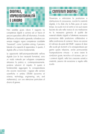 30
Governare e valorizzare la produzione e
distribuzione di conoscenza, nonchè la creatività
digitale, è la sfida che la Rete pone al nostro
tempo. La scuola ne è al centro e non può essere
lasciata da sola nella ricerca di una mediazione
tra la necessaria garanzia di qualità dei
materiali didattici digitali e l’altrettanto necessaria
promozione della produzione collaborativa e
della condivisione di contenuti. Serve una azione
di indirizzo da parte del MIUR - capace di dare
alle scuole gli strumenti e la consapevolezza per
gestire questa relazione, anche promuovendo
l’autoproduzione virtuosa - e serve creare le
condizioni giuste, tecniche e di accesso, per cui
i contenuti digitali, nella loro crescente varietà e
creatività, passino da eccezione a regola nella
scuola.
CONTENUTIDIGITALIDIGITALE,
IMPRENDITORIALITà
ELAVORO
Non sarebbe giusto ridurre il rapporto tra
competenze digitali e carriera ad un fascio di
percorsi specialistici affini all’informatica. Il mondo
del lavoro, e la società in generale, richiedono con
sempre maggior vigore competenze cosiddette
“trasversali”, come il problem solving, il pensiero
laterale e la capacità di apprendere. In questo, il
digitale offre un traino fondamentale.
Le opportunità dell’autoimprenditorialità nell’era
digitale (con le loro necessità formative), sono
un modo notevole per sviluppare competenze
attraverso la pratica e, contemporaneamente,
produrre soluzioni di impatto. A questo è
fondamentale aggiungere la consapevolezza
che occorre riavvicinare i ragazzi alle carriere
scientifiche in ambito STEAM (acronimo di
science, technology, engineering, arts, and
mathematics), con una attenzione particolare al
divario di genere.
 