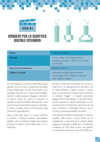 43
Ambientiperladidattica
digitaleintegrata
Risorse 140 milioni di euro
Strumenti avvisi a valere sulla Programmazione
operativa nazionale – PON “Per la Scuola”
2014-2020
Tempi di prima attuazione Novembre 2015
Obiettivi misurabili realizzazione degli interventi (tramite
monitoraggio PON); effettivo incremento
della didattica digitale.
Azione#4
Per fare in modo che l’aula-classe non sia più un
limite fisico o un adempimento di calendario, ma
un luogo abilitante e aperto, occorre, in primo
luogo, un pacchetto di investimenti per la creazione
di ambienti “leggeri” e flessibili pienamente
adeguati all’uso del digitale. In seconda battuta,
occorre superare un sistema frammentato in cui la
concentrazione di investimenti su alcune scuole, nel
caso di ambienti a “tecnologia intensiva”, non è
riuscita a concretizzare benefici di sistema.
Considerando le differenti disponibilità e situazioni
logistiche delle scuole, il primo bando per la
progettazione e realizzazione di ambienti digitali
suggerisce tre possibili modelli, per un investimento
complessivo di 100 milioni di euro, che significa
un investimento medio per scuola di 25.000 euro:
Occorre investire su una visione sostenibile di scuola
digitale, che non si limiti a posizionare tecnologie
al centro degli spazi, ma che invece abiliti i nuovi
paradigmi educativi che, insieme alle tecnologie,
docenti e studenti possono sviluppare e praticare.
La Buona Scuola ha sancito la necessità di
riportare al centro la didattica laboratoriale, come
punto d’incontro essenziale tra sapere e saper fare.
Al centro di questa visione è l’innovazione degli
ambienti di apprendimento.
Ogni scuola deve avere un numero sufficiente
di ambienti e dotazioni abilitanti alla didattica
digitale, scelti ed adeguati rispetto alle esigenze
di docenti e studenti nonchè delle realtà in cui si
realizzano.
 