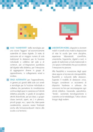 44
AULE “AUMENTATE” dalla tecnologia per
una visione “leggera” ed economicamente
sostenibile di classe digitale. Si tratta di
assicurare ad un maggior numero di aule
tradizionali le dotazioni per la fruizione
individuale e collettiva del web e di
contenuti, per un’integrazione quotidiana
del digitale nella didattica, per l’interazione
di aggregazioni diverse in gruppi di
apprendimento, in collegamento wired e
wireless.
SPAZI ALTERNATIVI per l’apprendimento,
in genere più grandi delle aule con arredi
e tecnologie per la fruizione individuale e
collettiva che permettono la rimodulazione
continua degli spazi in coerenza con l’attività
didattica prescelta; in grado di accogliere
attività diversificate, per più classi, o gruppi-
classe (verticali, aperti, etc..) in plenaria,
piccoli gruppi, ecc.; spazi che, date queste
caratteristiche, possono essere finalizzati
anche alla formazione-docenti interna alla
scuola o sul territorio;
LABORATORI MOBILI, dispositivi e strumenti
mobili in carrelli e box mobili a disposizione
di tutta la scuola (per varie discipline,
esperienze laboratoriali, scientifiche,
umanistiche, linguistiche, digitali e non), in
grado di trasformare un’aula tradizionale in
uno spazio multimediale che può accelerare
l’interazione tra persone.
Alla flessibilità e innovazione degli spazi
deve seguire un’accresciuta interoperabilità,
flessibilità e inclusività delle dotazioni.
Superato il modello di dotazione unica,
bisogna considerare un ecosistema di
dispositivi hardware e software che
convivono tra loro per accompagnare ogni
attività didattica, trasversale, specialistica,
“ibrida”, aumentata tecnologicamente e
coerente con le metodologie, l’ età e i diversi
bisogni degli studenti.
 
