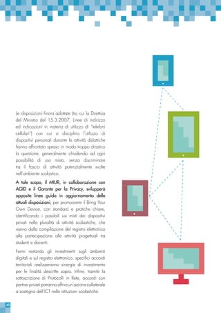 48
Le disposizioni finora adottate (tra cui la Direttiva
del Ministro del 15.3.2007, Linee di indirizzo
ed indicazioni in materia di utilizzo di “telefoni
cellulari”) con cui si disciplina l’utilizzo di
dispositivi personali durante le attività didattiche
hanno affrontato spesso in modo troppo drastico
la questione, generalmente chiudendo ad ogni
possibilità di uso misto, senza discriminare
tra il fascio di attività potenzialmente svolte
nell’ambiente scolastico.
A tale scopo, il MIUR, in collaborazione con
AGID e il Garante per la Privacy, svilupperà
apposite linee guida in aggiornamento delle
attuali disposizioni, per promuovere il Bring Your
Own Device, con standard e pratiche chiare,
identificando i possibili usi misti dei dispositivi
privati nella pluralità di attività scolastiche, che
vanno dalla compilazione del registro elettronico
alla partecipazione alle attività progettuali tra
studenti e docenti.
Fermi restando gli investimenti sugli ambienti
digitali e sul registro elettronico, specifici accordi
territoriali realizzeranno sinergie di investimento
per le finalità descritte sopra. Infine, tramite la
sottoscrizione di Protocolli in Rete, accordi con
partner privati potranno offrire un’azione collaterale
a sostegno dell’ICT nelle istituzioni scolastiche.
 