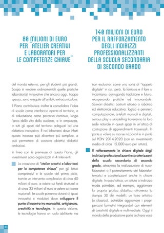 50
del mondo esterno, per gli studenti più grandi.
Scopo è rendere ordinamentali quelle pratiche
laboratoriali innovative che ancora oggi, troppo
spesso, sono relegate all’ambito extracurricolare.
Il Piano contribuisce inoltre a consolidare l’idea
di scuola come interfaccia aperta al territorio, e
di educazione come percorso continuo, lungo
l’arco della vita dello studente, e in ampiezza,
in tutti gli spazi del territorio adeguati ad una
didattica innovativa. È nei laboratori dove infatti
questo incontro può diventare più semplice, e
può permettere di costruire obiettivi didattici
ambiziosi.
In linea con le premesse di questo Piano, gli
investimenti sono organizzati in 4 interventi:
La creazione di “atelier creativi e laboratori
per le competenze chiave” per gli Istituti
comprensivi e le scuole del primo ciclo,
tramite un intervento complessivo di circa 40
milioni di euro. a valere sui fondi strutturali e
di circa 35 milioni di euro a valere su risorse
nazionali. Le scuole potranno dotarsi di spazi
innovativi e modulari dove sviluppare il
punto d’incontro tra manualità, artigianato,
creatività e tecnologie. In questa visione,
le tecnologie hanno un ruolo abilitante ma
non esclusivo: come una sorta di “tappeto
digitale” in cui, però, la fantasia e il fare si
incontrano, coniugando tradizione e futuro,
recuperando pratiche ed innovandole.
Scenari didattici costruiti attorno a robotica
ed elettronica educativa, logica e pensiero
computazionale, artefatti manuali e digitali,
serious play e storytelling troveranno la loro
sede naturale in questi spazi in un’ottica di
costruzione di apprendimenti trasversali. In
parte a valere su risorse nazionali e in parte
sul PON 2014-2020 (con un investimento
medio di circa 15.000 euro per istituto).
Il rafforzamento in chiave digitale degli
indirizziprofessionalizzantiecaratterizzanti
della scuola secondaria di secondo
grado, attraverso la realizzazione di nuovi
laboratori o il potenziamento dei laboratori
tematici e caratterizzanti anche in chiave
digitale. In quest’ottica, un istituto a indirizzo
moda potrebbe, ad esempio, aggiornare
la propria pratica didattica attraverso la
stampa 3D dei modelli; un liceo artistico
(o classico), potrebbe aggiornare i propri
percorsi formativi integrandoli con elementi
di creatività digitale e multimediale. Oggi il
mondo della produzione parla a chiara voce
140milionidieuro
perilrafforzamento
degliindirizzi
professionalizzanti
dellascuolasecondaria
disecondogrado
80milionidieuro
per¨ateliercreativi
elaboratoriper
lecompetenzechiave¨
 