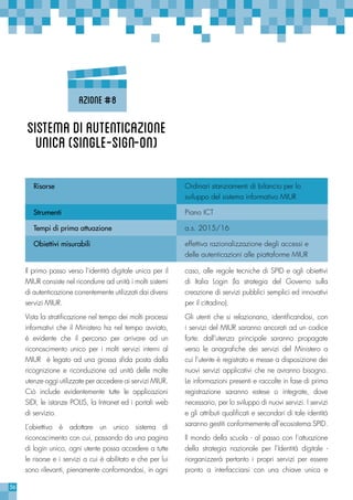 56
caso, alle regole tecniche di SPID e agli obiettivi
di Italia Login (la strategia del Governo sulla
creazione di servizi pubblici semplici ed innovativi
per il cittadino).
Gli utenti che si relazionano, identificandosi, con
i servizi del MIUR saranno ancorati ad un codice
forte: dall’utenza principale saranno propagate
verso le anagrafiche dei servizi del Ministero a
cui l’utente è registrato e messe a disposizione dei
nuovi servizi applicativi che ne avranno bisogno.
Le informazioni presenti e raccolte in fase di prima
registrazione saranno estese o integrate, dove
necessario, per lo sviluppo di nuovi servizi. I servizi
e gli attributi qualificati e secondari di tale identità
saranno gestiti conformemente all’ecosistema SPID.
Il mondo della scuola - al passo con l’attuazione
della strategia nazionale per l’Identità digitale -
riorganizzerà pertanto i propri servizi per essere
pronto a interfacciarsi con una chiave unica e
Il primo passo verso l’identità digitale unica per il
MIUR consiste nel ricondurre ad unità i molti sistemi
di autenticazione correntemente utilizzati dai diversi
servizi MIUR.
Vista la stratificazione nel tempo dei molti processi
informativi che il Ministero ha nel tempo avviato,
è evidente che il percorso per arrivare ad un
riconoscimento unico per i molti servizi interni al
MIUR è legato ad una grossa sfida posta dalla
ricognizione e riconduzione ad unità delle molte
utenze oggi utilizzate per accedere ai servizi MIUR.
Ciò include evidentemente tutte le applicazioni
SIDI, le istanze POLIS, la Intranet ed i portali web
di servizio.
L’obiettivo è adottare un unico sistema di
riconoscimento con cui, passando da una pagina
di login unico, ogni utente possa accedere a tutte
le risorse e i servizi a cui è abilitato e che per lui
sono rilevanti, pienamente conformandosi, in ogni
Risorse Ordinari stanziamenti di bilancio per lo
sviluppo del sistema informativo MIUR
Strumenti Piano ICT
Tempi di prima attuazione a.s. 2015/16
Obiettivi misurabili effettiva razionalizzazione degli accessi e
delle autenticazioni alle piattaforme MIUR
SistemadiAutenticazione
unica(Single-Sign-On)
Azione#8
 