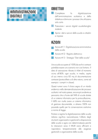61
AMMINISTRAZIONE
DIGITALE
OBIETTIVI
Completare la digitalizzazione
dell’amministrazione scolastica e della
didattica e diminuire i processi che utilizzano
solo carta
Potenziare i servizi digitali scuola-famiglia-
studente
Aprire i dati e servizi della scuola a cittadini
e imprese
azioni
Azione #11 - Digitalizzazione amministrativa
della scuola
Azione #12 - Registro elettronico
Azione #13 - Strategia “Dati della scuola”
Una scuola occupata al 100% da archivi cartacei
potrebbe essere uno scenario non così lontano. Il
dato di saturazione rilevato è infatti al momento
vicino all’80%: ogni scuola, in media, ospita
al suo interno circa 85 mq di documentazione
cartacea (protocollata o di altra natura, come ad
esempio i compiti in classe).
Questi numeri sono il chiaro segno di un ritardo
endemico nella dematerializzazione dei processi
scolastici nel nostro paese, ancora più evidente se
pensiamo che a fronte del 94% di scuole dotate
di un sistema informatico per la protocollazione,
il 68% non risulta avere un sistema informatico
di gestione documentale, e almeno l’80% non
possiede quello per la conservazione sostitutiva
a norma di legge.
Portare a regime la digitalizzazione della scuola
italiana significa razionalizzare l’offerta degli
strumenti organizzativi e gestionali a disposizione
delle scuole e agire con determinatezza perchè
le interazioni verso il MIUR siano efficienti e
rispondano tempestivamente alle esigenze
gestionali e organizzative della scuola.
 