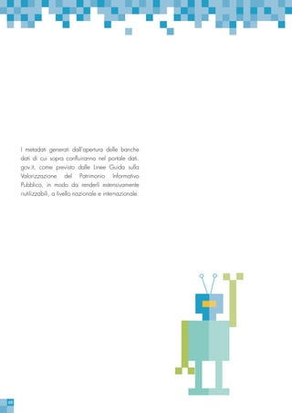 68
I metadati generati dall’apertura delle banche
dati di cui sopra confluiranno nel portale dati.
gov.it, come previsto dalle Linee Guida sulla
Valorizzazione del Patrimonio Informativo
Pubblico, in modo da renderli estensivamente
riutilizzabili, a livello nazionale e internazionale.
 