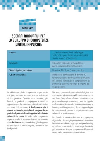 76
Del resto, i percorsi didattici relativi al digitale non
sono ancora solidamente codificati in un corpus o in
una libreria ben definita: a fronte di numerose buone
pratiche ed esempi pionieristici, i temi del digitale
si affacciano solo ora nello scenario mainstream e
hanno quindi bisogno di uno sforzo progettuale per
la costruzione di percorsi a copertura curricolare
utilizzabili in modo estensivo.
In tal modo si intende valorizzare le competenze
digitali che i docenti già possiedono e far crescere
le dinamiche di lavoro in gruppo e di peer learning
tra di loro, potenziando lo scambio professionale
già esistente tra le varie competenze diffuse e di
ottimo livello presenti tra i docenti italiani.
La definizione delle competenze sopra citate
non può rimanere ancorata solo a indicazioni
di tipo generale. Servono nuovi strumenti, più
flessibili, in grado di accompagnare le attività di
apprendimento.Perfarequesto,oltrealletradizionali
occasioni di formazione, è fondamentale che i
docenti abbiano la possibilità di attingere da un
portfolio di percorsi didattici applicati e facilmente
utilizzabili in classe: la sfida delle competenze
digitali è quella di sostenere l’attività del docente
come facilitatore, abbassando la soglia d’ingresso
su temi ritenuti, a torto o ragione, estranei al suo
background.
Risorse 1,5 milioni di euro (fondi della legge
107/2015 per il PNSD + fondi PON FSE
“Per la Scuola” 2014-2020)
Strumenti indicazioni nazionali; avviso pubblico
per la creazione di format innovativi.
Tempi di prima attuazione Dicembre 2015 per l’avviso pubblico
Obiettivi misurabili creazione e certificazione di almeno 20
format di percorsi didattici; effettiva diffusione
dei percorsi nelle scuole e completamento da
parte degli studenti; indicatori di impatto dei
singoli percorsi.
Scenariinnovativiper
losviluppodicompetenze
digitaliapplicate
Azione#15
 