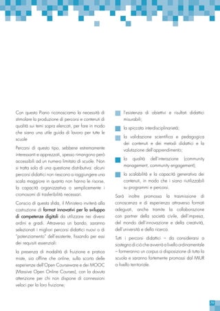 79
Con questo Piano riconosciamo la necessità di
stimolare la produzione di percorsi e contenuti di
qualità sui temi sopra elencati, per fare in modo
che siano una utile guida di lavoro per tutte le
scuole
Percorsi di questo tipo, sebbene estremamente
interessanti e apprezzati, spesso rimangono però
accessibili ad un numero limitato di scuole. Non
si tratta solo di una questione distributiva: alcuni
percorsi didattici non riescono a raggiungere una
scala maggiore in quanto non hanno le risorse,
la capacità organizzativa o semplicemente i
cromosomi di trasferibilità necessari.
Conscio di questa sfida, il Ministero inviterà alla
costruzione di format innovativi per lo sviluppo
di competenze digitali da utilizzare nei diversi
ordini e gradi. Attraverso un bando, saranno
selezionati i migliori percorsi didattici nuovi o di
“potenziamento” dell’esistente, fissando per essi
dei requisiti essenziali:
la presenza di modalità di fruizione e pratica
miste, sia offline che online, sulla scorta delle
esperienze dell’Open Courseware e dei MOOC
(Massive Open Online Courses), con la dovuta
attenzione per chi non dispone di connessioni
veloci per la loro fruizione;
l’esistenza di obiettivi e risultati didattici
misurabili;
la spiccata interdisciplinarietà;
la validazione scientifica e pedagogica
dei contenuti e dei metodi didattici e la
valutazione dell’apprendimento;
la qualità dell’interazione (community
management, community engagement);
la scalabilità e la capacità generativa dei
contenuti, in modo che i siano riutilizzabili
su programmi e percorsi.
Sarà inoltre promossa la trasmissione di
conoscenza e di esperienza attraverso formati
adeguati, anche tramite la collaborazione
con partner della società civile, dell’impresa,
del mondo dell’innovazione e della creatività,
dell’università e della ricerca.
Tutti i percorsi didattici – da considerarsi a
sostegno di ciò che avverrà a livello ordinamentale
– formeranno un corpus a disposizione di tutta la
scuola e saranno fortemente promossi dal MIUR
a livello territoriale.
 