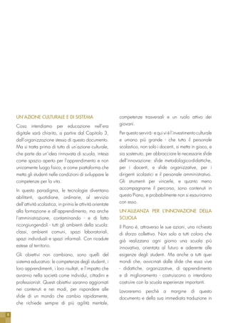 8
UN’AZIONE CULTURALE E DI SISTEMA
Cosa intendiamo per educazione nell’era
digitale sarà chiarito, a partire dal Capitolo 3,
dall’organizzazione stessa di questo documento.
Ma si tratta prima di tutto di un’azione culturale,
che parte da un’idea rinnovata di scuola, intesa
come spazio aperto per l’apprendimento e non
unicamente luogo fisico, e come piattaforma che
metta gli studenti nelle condizioni di sviluppare le
competenze per la vita.
In questo paradigma, le tecnologie diventano
abilitanti, quotidiane, ordinarie, al servizio
dell’attività scolastica, in primis le attività orientate
alla formazione e all’apprendimento, ma anche
l’amministrazione, contaminando - e di fatto
ricongiungendoli - tutti gli ambienti della scuola:
classi, ambienti comuni, spazi laboratoriali,
spazi individuali e spazi informali. Con ricadute
estese al territorio.
Gli obiettivi non cambiano, sono quelli del
sistema educativo: le competenze degli studenti, i
loro apprendimenti, i loro risultati, e l’impatto che
avranno nella società come individui, cittadini e
professionisti. Questi obiettivi saranno aggiornati
nei contenuti e nei modi, per rispondere alle
sfide di un mondo che cambia rapidamente,
che richiede sempre di più agilità mentale,
competenze trasversali e un ruolo attivo dei
giovani.
Per questo servirà - e qui vi è l’investimento culturale
e umano più grande - che tutto il personale
scolastico, non solo i docenti, si metta in gioco, e
sia sostenuto, per abbracciare le necessarie sfide
dell’innovazione: sfide metodologico-didattiche,
per i docenti, e sfide organizzative, per i
dirigenti scolastici e il personale amministrativo.
Gli strumenti per vincerle, e quanto meno
accompagnarne il percorso, sono contenuti in
questo Piano, e probabilmente non si esauriranno
con esso.
UN’ALLEANZA PER L’INNOVAZIONE DELLA
SCUOLA
Il Piano è, attraverso le sue azioni, una richiesta
di sforzo collettivo. Non solo a tutti coloro che
già realizzano ogni giorno una scuola più
innovativa, orientata al futuro e aderente alle
esigenze degli studenti. Ma anche a tutti quei
mondi che, avvicinati dalle sfide che essa vive
- didattiche, organizzative, di apprendimento
e di miglioramento - costruiscono o intendono
costruire con la scuola esperienze importanti.
Lavoreremo perchè a margine di questo
documento e della sua immediata traduzione in
 