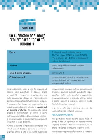 86
competenze di base per risolvere accuratamente
problemi, assumere decisioni ponderate, saper
calcolare rischi, costi, benefici e opportunità,
organizzare le azioni in base alle priorità, ideare
e gestire progetti o iniziative, agire in modo
flessibile in contesti mutevoli.
In poche parole, saper essere protagonisti. Lo
faremo attraverso tre tipi di percorso:
PERCORSI DI INGRESSO
Tutti gli studenti italiani devono essere messi in
grado di fare un’esperienza di imprenditorialità
(digitale), beneficiando di un curricolo di cui fruire
anche a distanza o attraverso iniziative locali.
Non bisogna ragionare solo in termini di “cittadini
L’imprenditorialità, vale a dire la capacità di
tradurre idee progettuali in azione, grazie
a creatività e iniziativa, è considerata una
delle competenze chiave per l’apprendimento
permanentedapartedellaCommissioneEuropea.
Promuoverne lo sviluppo non rappresentare una
iniziativa sporadica, ma richiede la creazione di
un curricolo strutturato. Un percorso che faccia
proprie le manifestazioni più attuali e tipiche
dell’imprenditorialità e della creatività digitale,
e che sia in grado di accompagnare gli studenti
lungo tutto il corso dell’anno.
Puntare su questa competenza non implica che
tutti gli studenti debbano dare vita a un’impresa.
Significa offrire a tutta la comunità studentesca
Risorse 3 milioni di euro (fondi della Legge
107/2015 per il PNSD + fondi PON FSE
“Per la Scuola” 2014-2020 + stanziamenti
ordinari del Ministero)
Strumenti bandi; call pubbliche; accordi con attori
dell’ecosistema
Tempi di prima attuazione gennaio 2016
Obiettivi misurabili numero di studenti coinvolti, complessivamente;
numero di studenti per percorso; soluzioni
sviluppate dagli studenti
Uncurricolonazionale
perl’'imprenditorialità
(digitale)
Azione#19
 