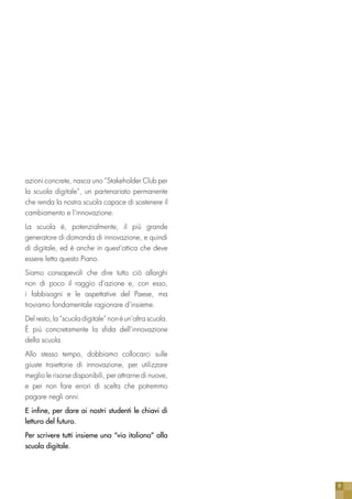 9
azioni concrete, nasca uno “Stakeholder Club per
la scuola digitale”, un partenariato permanente
che renda la nostra scuola capace di sostenere il
cambiamento e l’innovazione.
La scuola è, potenzialmente, il più grande
generatore di domanda di innovazione, e quindi
di digitale, ed è anche in quest’ottica che deve
essere letto questo Piano.
Siamo consapevoli che dire tutto ciò allarghi
non di poco il raggio d’azione e, con esso,
i fabbisogni e le aspettative del Paese, ma
troviamo fondamentale ragionare d’insieme.
Del resto, la “scuola digitale” non è un’altra scuola.
È più concretamente la sfida dell’innovazione
della scuola.
Allo stesso tempo, dobbiamo collocarci sulle
giuste traiettorie di innovazione, per utilizzare
meglio le risorse disponibili, per attrarne di nuove,
e per non fare errori di scelta che potremmo
pagare negli anni.
E infine, per dare ai nostri studenti le chiavi di
lettura del futuro.
Per scrivere tutti insieme una “via italiana” alla
scuola digitale.
 