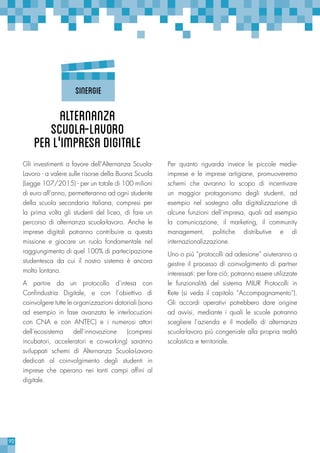 92
Per quanto riguarda invece le piccole medie-
imprese e le imprese artigiane, promuoveremo
schemi che avranno lo scopo di incentivare
un maggior protagonismo degli studenti, ad
esempio nel sostegno alla digitalizzazione di
alcune funzioni dell’impresa, quali ad esempio
la comunicazione, il marketing, il community
management, politiche distributive e di
internazionalizzazione.
Uno o più “protocolli ad adesione” aiuteranno a
gestire il processo di coinvolgimento di partner
interessati: per fare ciò, potranno essere utilizzate
le funzionalità del sistema MIUR Protocolli in
Rete (si veda il capitolo “Accompagnamento”).
Gli accordi operativi potrebbero dare origine
ad avvisi, mediante i quali le scuole potranno
scegliere l’azienda e il modello di alternanza
scuola-lavoro più congeniale alla propria realtà
scolastica e territoriale.
Gli investimenti a favore dell’Alternanza Scuola-
Lavoro - a valere sulle risorse della Buona Scuola
(Legge 107/2015) - per un totale di 100 milioni
di euro all’anno, permetteranno ad ogni studente
della scuola secondaria italiana, compresi per
la prima volta gli studenti del liceo, di fare un
percorso di alternanza scuola-lavoro. Anche le
imprese digitali potranno contribuire a questa
missione e giocare un ruolo fondamentale nel
raggiungimento di quel 100% di partecipazione
studentesca da cui il nostro sistema è ancora
molto lontano.
A partire da un protocollo d’intesa con
Confindustria Digitale, e con l’obiettivo di
coinvolgere tutte le organizzazioni datoriali (sono
ad esempio in fase avanzata le interlocuzioni
con CNA e con ANTEC) e i numerosi attori
dell’ecosistema dell’innovazione (compresi
incubatori, acceleratori e co-working) saranno
sviluppati schemi di Alternanza Scuola-Lavoro
dedicati al coinvolgimento degli studenti in
imprese che operano nei tanti campi affini al
digitale.
Alternanza
Scuola-Lavoro
perl’'impresadigitale
SINERGIE
 