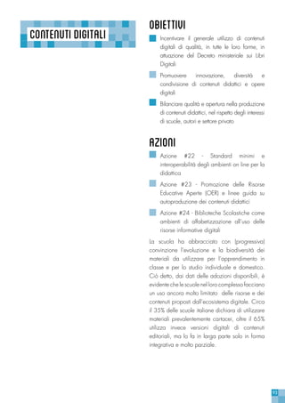 93
CONTENUTIDIGITALI
OBIETTIVI
Incentivare il generale utilizzo di contenuti
digitali di qualità, in tutte le loro forme, in
attuazione del Decreto ministeriale sui Libri
Digitali
Promuovere innovazione, diversità e
condivisione di contenuti didattici e opere
digitali
Bilanciare qualità e apertura nella produzione
di contenuti didattici, nel rispetto degli interessi
di scuole, autori e settore privato
azioni
Azione #22 - Standard minimi e
interoperabilità degli ambienti on line per la
didattica
Azione #23 - Promozione delle Risorse
Educative Aperte (OER) e linee guida su
autoproduzione dei contenuti didattici
Azione #24 - Biblioteche Scolastiche come
ambienti di alfabetizzazione all’uso delle
risorse informative digitali
La scuola ha abbracciato con (progressiva)
convinzione l’evoluzione e la biodiversità dei
materiali da utilizzare per l’apprendimento in
classe e per lo studio individuale e domestico.
Ciò detto, dai dati delle adozioni disponibili, è
evidente che le scuole nel loro complesso facciano
un uso ancora molto limitato delle risorse e dei
contenuti proposti dall’ecosistema digitale. Circa
il 35% delle scuole italiane dichiara di utilizzare
materiali prevalentemente cartacei, oltre il 65%
utilizza invece versioni digitali di contenuti
editoriali, ma lo fa in larga parte solo in forma
integrativa e molto parziale.
 