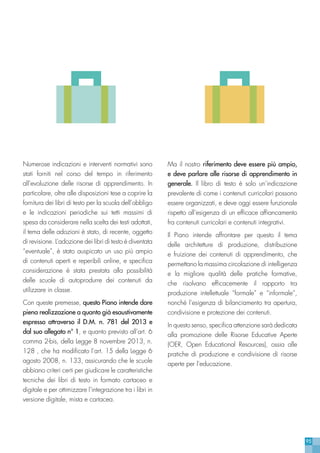 95
Numerose indicazioni e interventi normativi sono
stati forniti nel corso del tempo in riferimento
all’evoluzione delle risorse di apprendimento. In
particolare, oltre alle disposizioni tese a coprire la
fornitura dei libri di testo per la scuola dell’obbligo
e le indicazioni periodiche sui tetti massimi di
spesa da considerare nella scelta dei testi adottati,
il tema delle adozioni è stato, di recente, oggetto
di revisione. L’adozione dei libri di testo è diventata
“eventuale”, è stato auspicato un uso più ampio
di contenuti aperti e reperibili online, e specifica
considerazione è stata prestata alla possibilità
delle scuole di autoprodurre dei contenuti da
utilizzare in classe.
Con queste premesse, questo Piano intende dare
piena realizzazione a quanto già esaustivamente
espresso attraverso il D.M. n. 781 del 2013 e
dal suo allegato n° 1, e quanto previsto all’art. 6
comma 2-bis, della Legge 8 novembre 2013, n.
128 , che ha modificato l’art. 15 della Legge 6
agosto 2008, n. 133, assicurando che le scuole
abbiano criteri certi per giudicare le caratteristiche
tecniche dei libri di testo in formato cartaceo e
digitale e per ottimizzare l’integrazione tra i libri in
versione digitale, mista e cartacea.
Ma il nostro riferimento deve essere più ampio,
e deve parlare alle risorse di apprendimento in
generale. Il libro di testo è solo un’indicazione
prevalente di come i contenuti curricolari possono
essere organizzati, e deve oggi essere funzionale
rispetto all’esigenza di un efficace affiancamento
fra contenuti curricolari e contenuti integrativi.
Il Piano intende affrontare per questo il tema
delle architetture di produzione, distribuzione
e fruizione dei contenuti di apprendimento, che
permettano la massima circolazione di intelligenza
e la migliore qualità delle pratiche formative,
che risolvano efficacemente il rapporto tra
produzione intellettuale “formale” e “informale”,
nonchè l’esigenza di bilanciamento tra apertura,
condivisione e protezione dei contenuti.
In questo senso, specifica attenzione sarà dedicata
alla promozione delle Risorse Educative Aperte
(OER, Open Educational Resources), ossia alle
pratiche di produzione e condivisione di risorse
aperte per l’educazione.
 