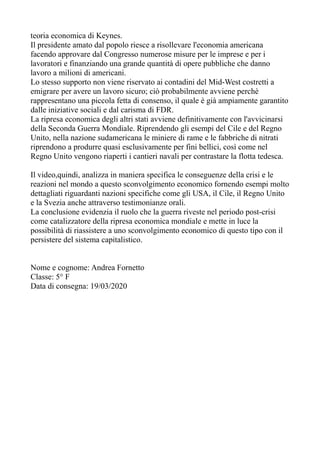 teoria economica di Keynes.
Il presidente amato dal popolo riesce a risollevare l'economia americana
facendo approvare dal Congresso numerose misure per le imprese e per i
lavoratori e finanziando una grande quantità di opere pubbliche che danno
lavoro a milioni di americani.
Lo stesso supporto non viene riservato ai contadini del Mid-West costretti a
emigrare per avere un lavoro sicuro; ciò probabilmente avviene perchè
rappresentano una piccola fetta di consenso, il quale è già ampiamente garantito
dalle iniziative sociali e dal carisma di FDR.
La ripresa economica degli altri stati avviene definitivamente con l'avvicinarsi
della Seconda Guerra Mondiale. Riprendendo gli esempi del Cile e del Regno
Unito, nella nazione sudamericana le miniere di rame e le fabbriche di nitrati
riprendono a produrre quasi esclusivamente per fini bellici, così come nel
Regno Unito vengono riaperti i cantieri navali per contrastare la flotta tedesca.
Il video,quindi, analizza in maniera specifica le conseguenze della crisi e le
reazioni nel mondo a questo sconvolgimento economico fornendo esempi molto
dettagliati riguardanti nazioni specifiche come gli USA, il Cile, il Regno Unito
e la Svezia anche attraverso testimonianze orali.
La conclusione evidenzia il ruolo che la guerra riveste nel periodo post-crisi
come catalizzatore della ripresa economica mondiale e mette in luce la
possibilità di riassistere a uno sconvolgimento economico di questo tipo con il
persistere del sistema capitalistico.
Nome e cognome: Andrea Fornetto
Classe: 5° F
Data di consegna: 19/03/2020
 