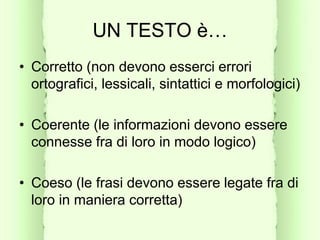 UN TESTO è…
• Corretto (non devono esserci errori
ortografici, lessicali, sintattici e morfologici)
• Coerente (le informazioni devono essere
connesse fra di loro in modo logico)
• Coeso (le frasi devono essere legate fra di
loro in maniera corretta)
 