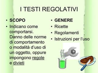 I TESTI REGOLATIVI
• SCOPO
• Indicano come
comportarsi.
Danno delle norme
di comportamento
o modalità d’uso di
un oggetto, oppure
impongono regole
e divieti
• GENERE
• Ricette
• Regolamenti
• Istruzioni per l’uso
 