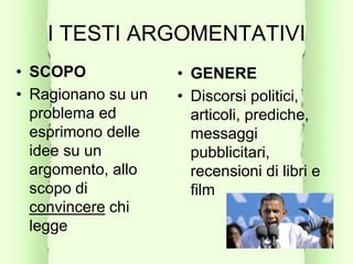 I TESTI ARGOMENTATIVI
• SCOPO
• Ragionano su un
problema ed
esprimono delle
idee su un
argomento, allo
scopo di
convincere chi
legge
• GENERE
• Discorsi politici,
articoli, prediche,
messaggi
pubblicitari,
recensioni di libri e
film
 