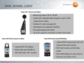 10/2Testo AG, Präsentationstitel (Version), Ersteller, Datum, Vertraulichkeitsstufe
RPM, SOUND, LIGHT
Testo 540 Pocket-sized Lux Meter
• Large backlit LCD display
• Wide range upto 99,999 lux
• With Hold, Max. /Min. function
Testo 816-1 Sound level Meter
• Measuring range of 30 to 130 dB
• Variant with integrated data storage for upto 31,000
measurement values
• Software for data management
• Switchable time weighting Fast/Slow
• Bar graph display with backlit
• AC & DC output for connection of other instruments
Testo 460 Pocket-sized RPM Meter
• Optical RPM measurement with LED
measurement spot marking
• With Hold function and Min./Max.
values
• Illuminated display for easy read-out
• Accuracy of ±(0.02% of mv)
 