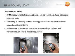 11/2Testo AG, Präsentationstitel (Version), Ersteller, Datum, Vertraulichkeitsstufe
RPM, SOUND, LIGHT
Applications: RPM:
• RPM measurement of rotating objects such as ventilators, fans, lathes and
conveyor belts
• Monitoring of vibrating and fast-moving parts in industrial production for
product quality monitoring
• Maintenance of systems & machines by measuring rotational and
vibratory movements to detect irregularities
 